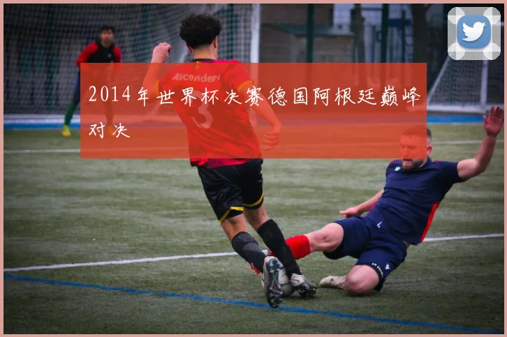 2014年世界杯决赛德国阿根廷巅峰对决