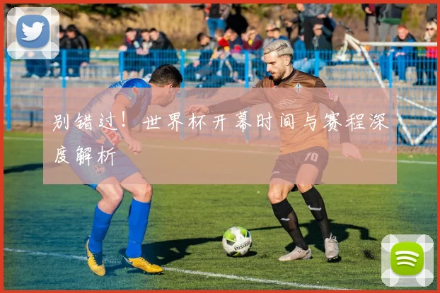 别错过！世界杯开幕时间与赛程深度解析