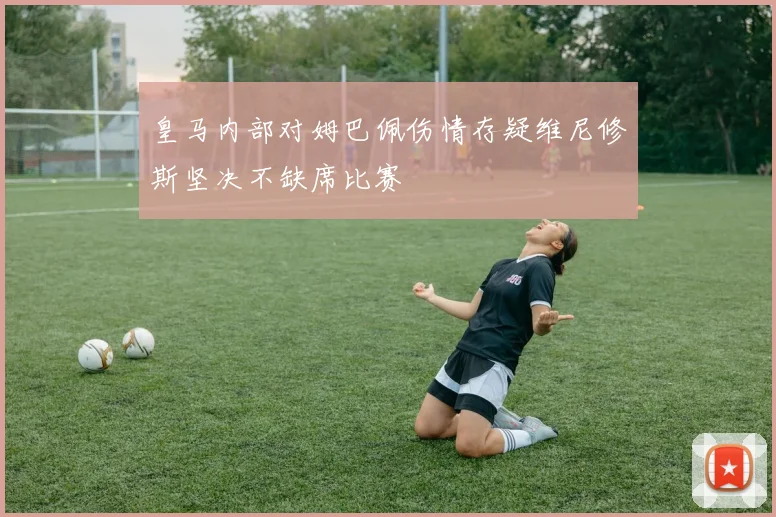 皇马内部对姆巴佩伤情存疑维尼修斯坚决不缺席比赛