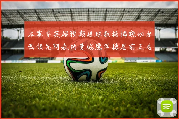 本赛季英超预期进球数据揭晓切尔西领先阿森纳曼城魔军稳居前五名