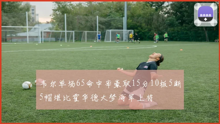 韦尔单场65命中率豪取15分10板5断5帽堪比霍华德大梦海军上将