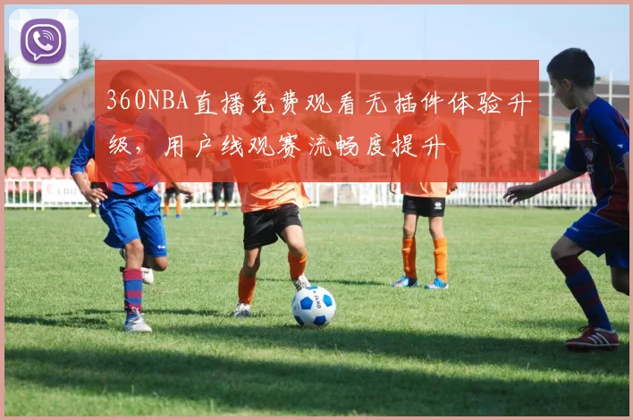 360NBA直播免费观看无插件体验升级，用户线观赛流畅度提升