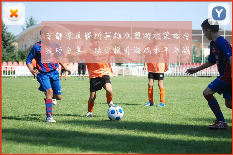 李静深度解析英雄联盟游戏策略与技巧分享，助你提升游戏水平与战斗意识