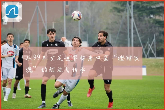 从99年女足世界杯看中国“铿锵玫瑰”的绽放与传承