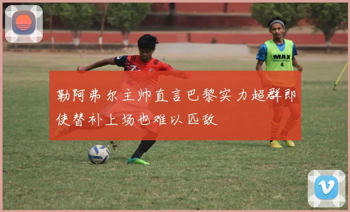 勒阿弗尔主帅直言巴黎实力超群即使替补上场也难以匹敌