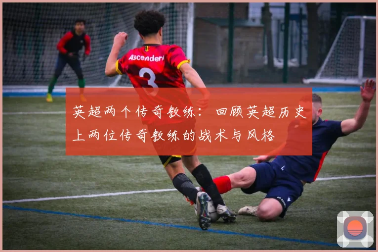 英超两个传奇教练：回顾英超历史上两位传奇教练的战术与风格