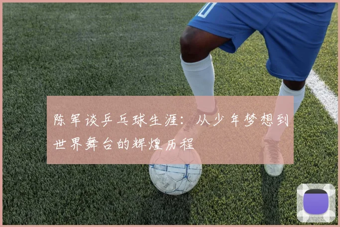 陈军谈乒乓球生涯：从少年梦想到世界舞台的辉煌历程