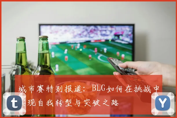城市赛特别报道：BLG如何在挑战中实现自我转型与突破之路