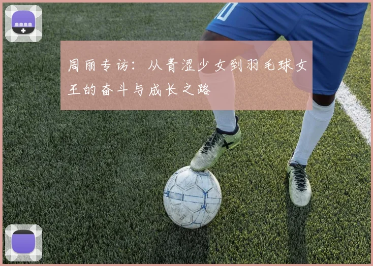 周丽专访：从青涩少女到羽毛球女王的奋斗与成长之路