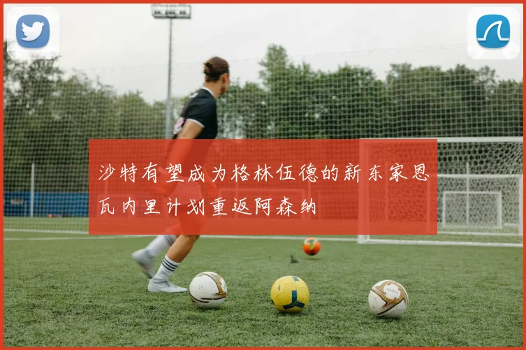 沙特有望成为格林伍德的新东家恩瓦内里计划重返阿森纳