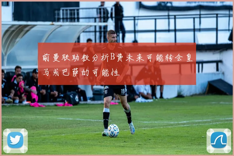 前曼联助教分析B费未来可能转会皇马或巴萨的可能性